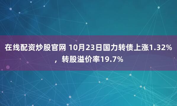 在线配资炒股官网 10月23日国力转债上涨1.32%,转股溢价率19.7%