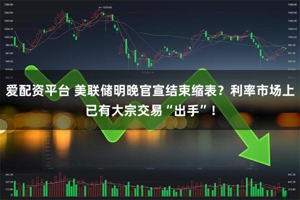 爱配资平台 美联储明晚官宣结束缩表?利率市场上已有大宗交易“出手”!