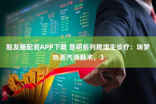 股友圈配资APP下载 昆明前列腺增生诊疗：瑞梦热蒸汽消融术，3
