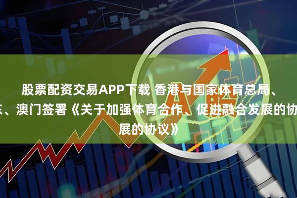 股票配资交易APP下载 香港与国家体育总局、广东、澳门签署《关于加强体育合作、促进融合发展的协议》