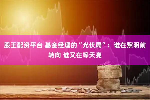 股王配资平台 基金经理的“光伏局”：谁在黎明前转向 谁又在等天亮