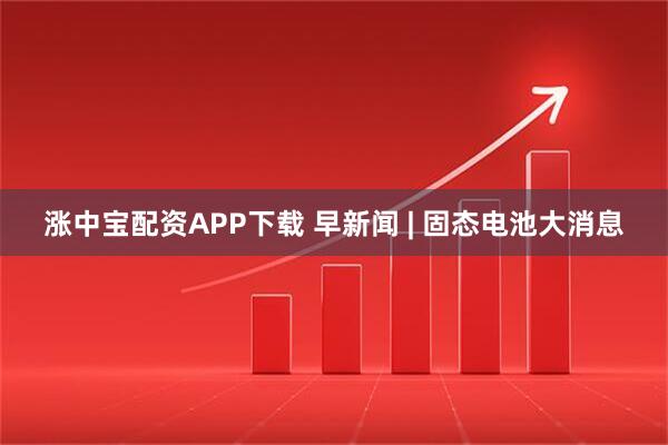 涨中宝配资APP下载 早新闻 | 固态电池大消息