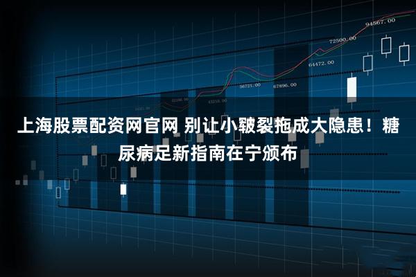 上海股票配资网官网 别让小皲裂拖成大隐患！糖尿病足新指南在宁颁布