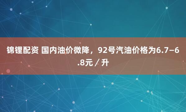 锦锂配资 国内油价微降，92号汽油价格为6.7—6.8元／升