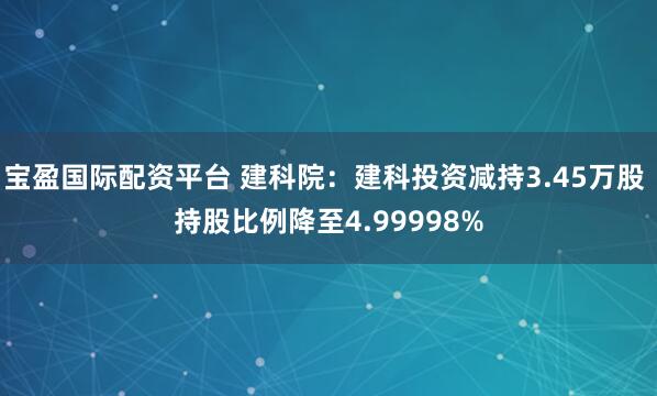 宝盈国际配资平台 建科院：建科投资减持3.45万股 持股比例降至4.99998%