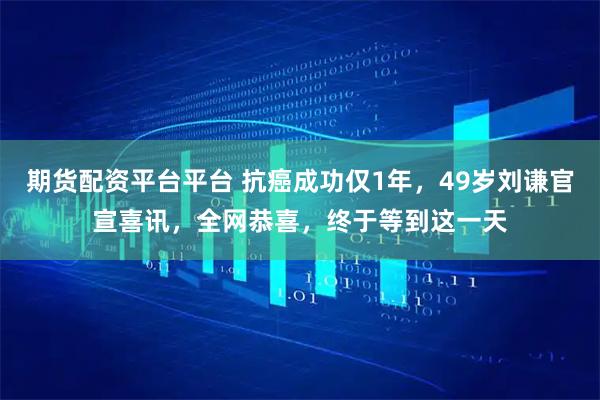 期货配资平台平台 抗癌成功仅1年，49岁刘谦官宣喜讯，全网恭喜，终于等到这一天