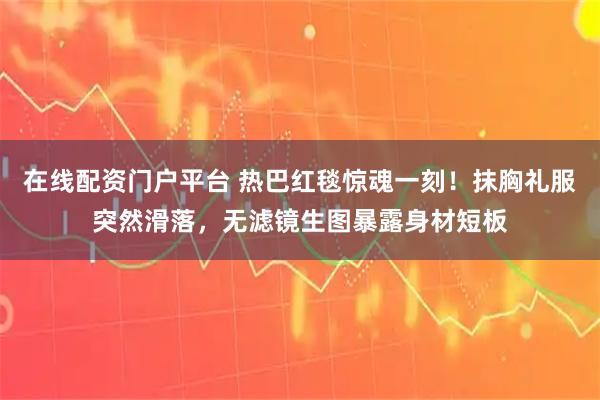 在线配资门户平台 热巴红毯惊魂一刻！抹胸礼服突然滑落，无滤镜生图暴露身材短板
