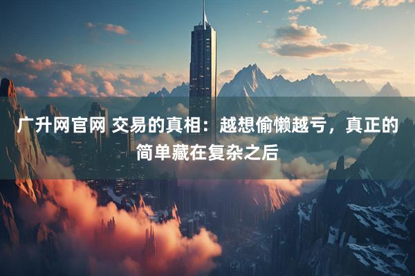 广升网官网 交易的真相：越想偷懒越亏，真正的简单藏在复杂之后