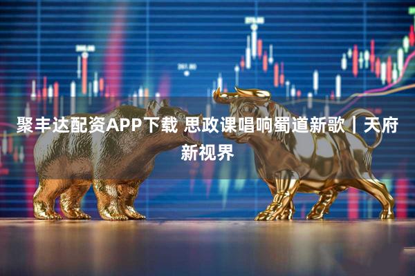 聚丰达配资APP下载 思政课唱响蜀道新歌｜天府新视界