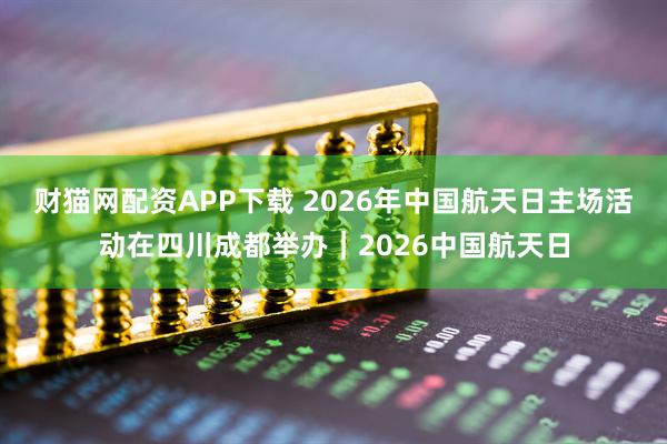 财猫网配资APP下载 2026年中国航天日主场活动在四川成都举办｜2026中国航天日