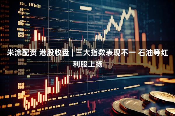 米涂配资 港股收盘 | 三大指数表现不一 石油等红利股上扬