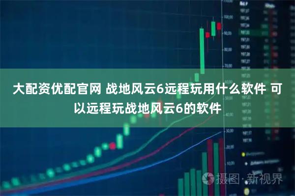 大配资优配官网 战地风云6远程玩用什么软件 可以远程玩战地风云6的软件