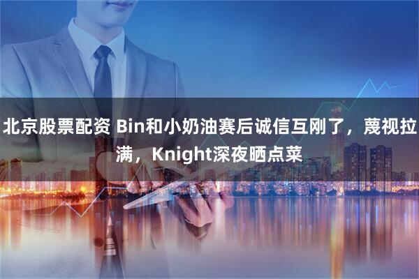北京股票配资 Bin和小奶油赛后诚信互刚了，蔑视拉满，Knight深夜晒点菜