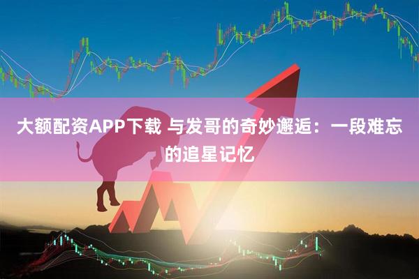 大额配资APP下载 与发哥的奇妙邂逅：一段难忘的追星记忆