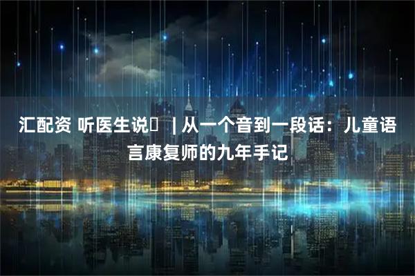 汇配资 听医生说⑫ | 从一个音到一段话：儿童语言康复师的九年手记