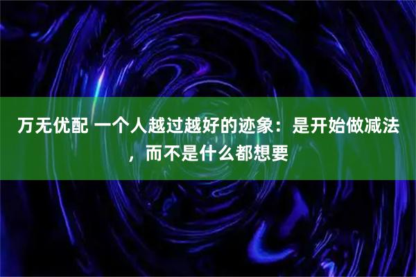 万无优配 一个人越过越好的迹象：是开始做减法，而不是什么都想要