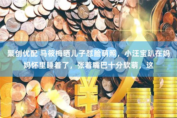 聚创优配 马筱梅晒儿子怼脸萌照，小汪宝趴在妈妈怀里睡着了，张着嘴巴十分软萌，这