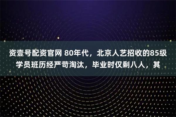资壹号配资官网 80年代,北京人艺招收的85级学员班历经严苛淘汰,毕业时仅剩八人,其