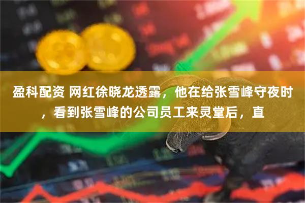 盈科配资 网红徐晓龙透露,他在给张雪峰守夜时,看到张雪峰的公司员工来灵堂后,直