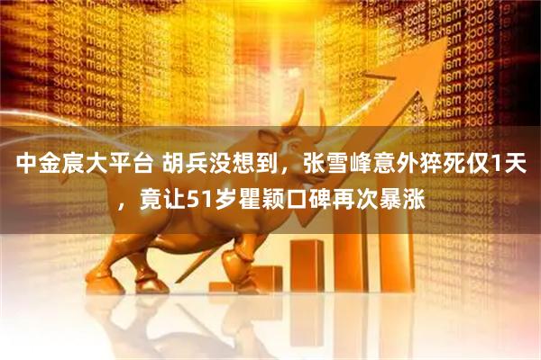中金宸大平台 胡兵没想到，张雪峰意外猝死仅1天，竟让51岁瞿颖口碑再次暴涨