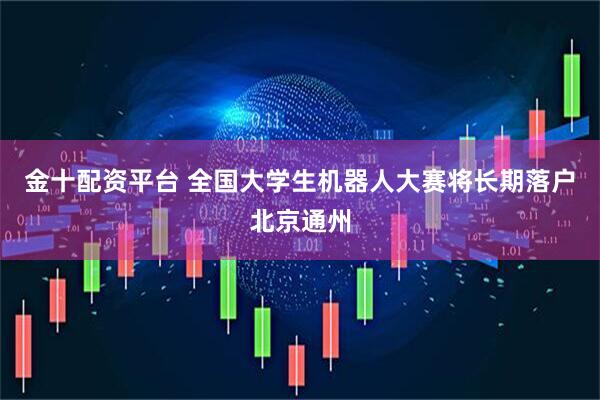 金十配资平台 全国大学生机器人大赛将长期落户北京通州