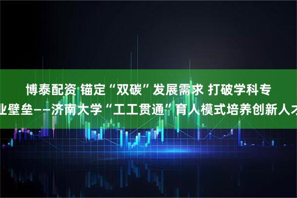 博泰配资 锚定“双碳”发展需求 打破学科专业壁垒——济南大学“工工贯通”育人模式培养创新人才