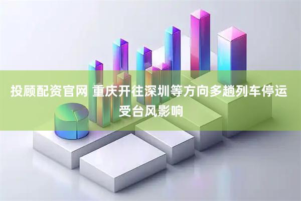投顾配资官网 重庆开往深圳等方向多趟列车停运 受台风影响