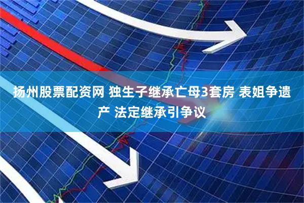 扬州股票配资网 独生子继承亡母3套房 表姐争遗产 法定继承引争议