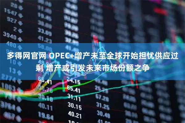 多得网官网 OPEC+增产未至全球开始担忧供应过剩 增产或引发未来市场份额之争