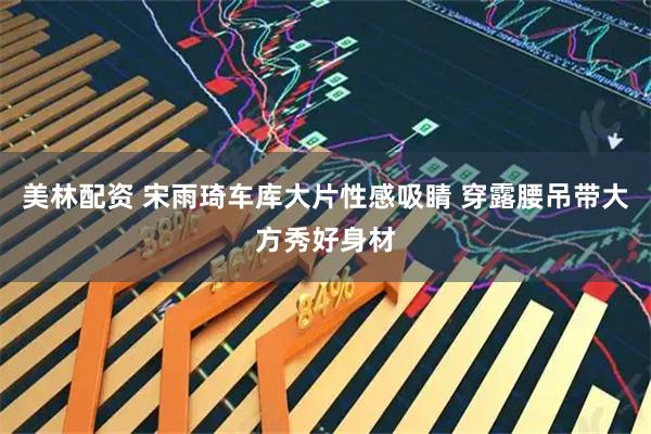 美林配资 宋雨琦车库大片性感吸睛 穿露腰吊带大方秀好身材