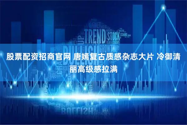 股票配资招商官网 唐嫣复古质感杂志大片 冷御清丽高级感拉满