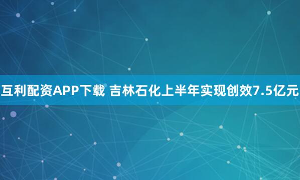 互利配资APP下载 吉林石化上半年实现创效7.5亿元